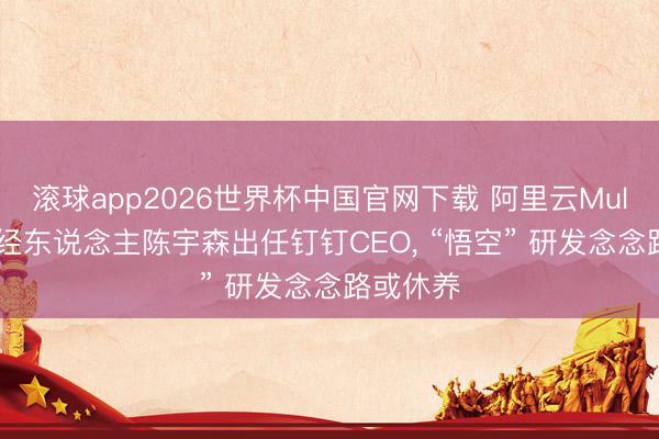 滚球app2026世界杯中国官网下载 阿里云MuleRun正经东说念主陈宇森出任钉钉CEO, “悟空” 研发念念路或休养