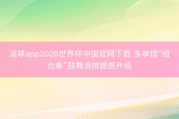 滚球app2026世界杯中国官网下载 多举措“组合拳”鼓舞浪掷提质升级
