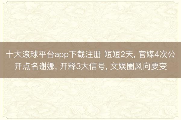 十大滚球平台app下载注册 短短2天, 官媒4次公开点名谢娜, 开释3大信号, 文娱圈风向要变