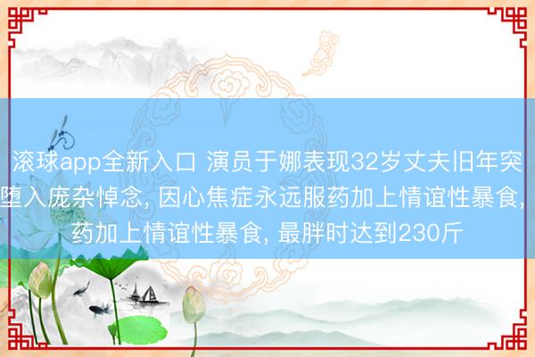 滚球app全新入口 演员于娜表现32岁丈夫旧年突发疾病死亡, 让她堕入庞杂悼念, 因心焦症永远服药加上情谊性暴食, 最胖时达到230斤