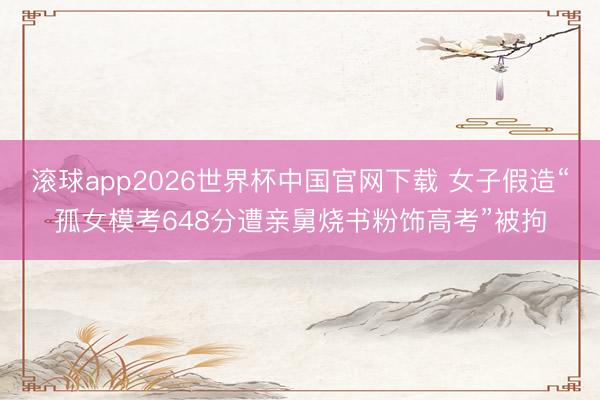 滚球app2026世界杯中国官网下载 女子假造“孤女模考648分遭亲舅烧书粉饰高考”被拘