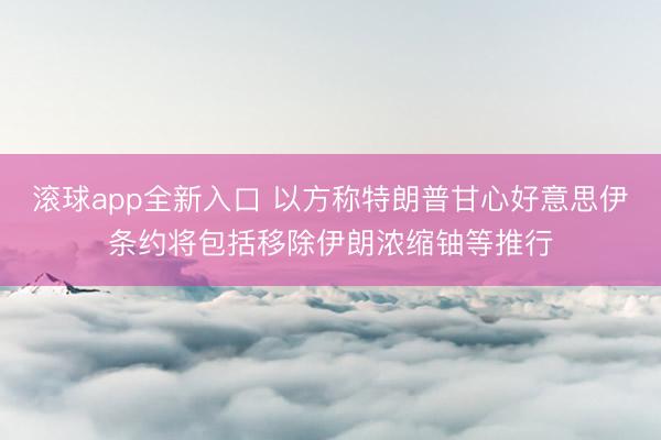 滚球app全新入口 以方称特朗普甘心好意思伊条约将包括移除伊朗浓缩铀等推行