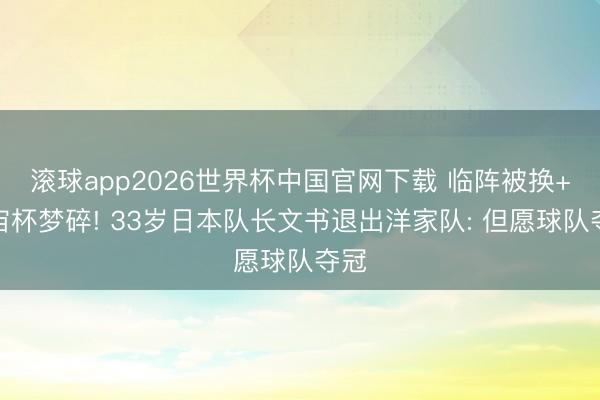 滚球app2026世界杯中国官网下载 临阵被换+宇宙杯梦碎! 33岁日本队长文书退出洋家队: 但愿球队夺冠