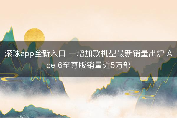 滚球app全新入口 一增加款机型最新销量出炉 Ace 6至尊版销量近5万部