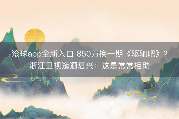 滚球app全新入口 850万换一期《驱驰吧》？浙江卫视迤逦复兴：这是常常相助