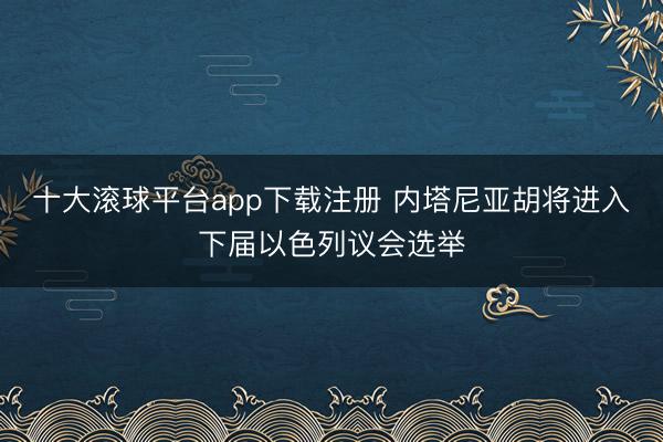 十大滚球平台app下载注册 内塔尼亚胡将进入下届以色列议会选举