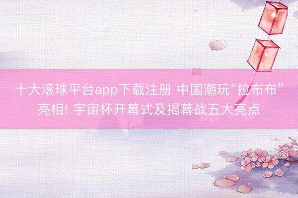 十大滚球平台app下载注册 中国潮玩“拉布布”亮相! 宇宙杯开幕式及揭幕战五大亮点