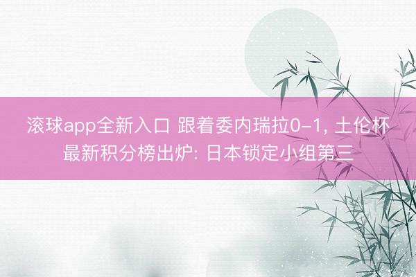 滚球app全新入口 跟着委内瑞拉0-1, 土伦杯最新积分榜出炉: 日本锁定小组第三