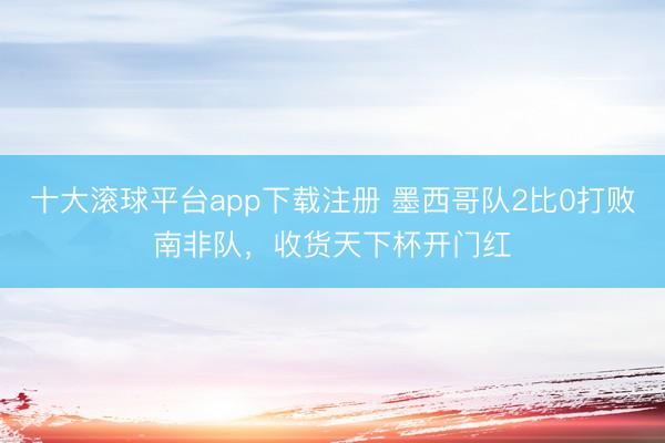 十大滚球平台app下载注册 墨西哥队2比0打败南非队,收货天下杯开门红