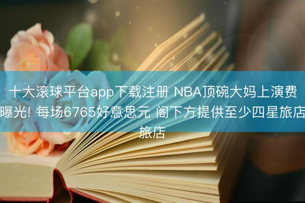 十大滚球平台app下载注册 NBA顶碗大妈上演费曝光! 每场6765好意思元 阁下方提供至少四星旅店