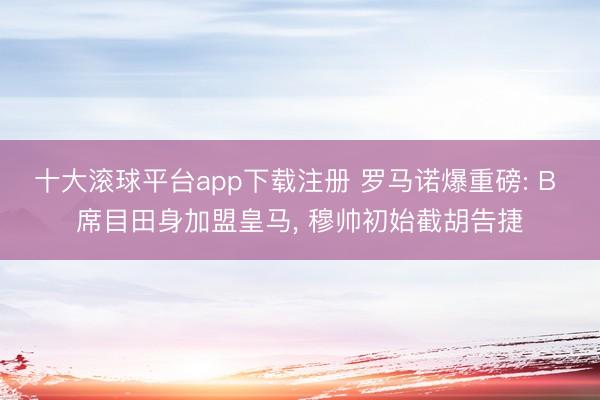 十大滚球平台app下载注册 罗马诺爆重磅: B 席目田身加盟皇马, 穆帅初始截胡告捷