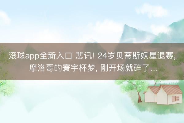 滚球app全新入口 悲讯! 24岁贝蒂斯妖星退赛, 摩洛哥的寰宇杯梦, 刚开场就碎了…