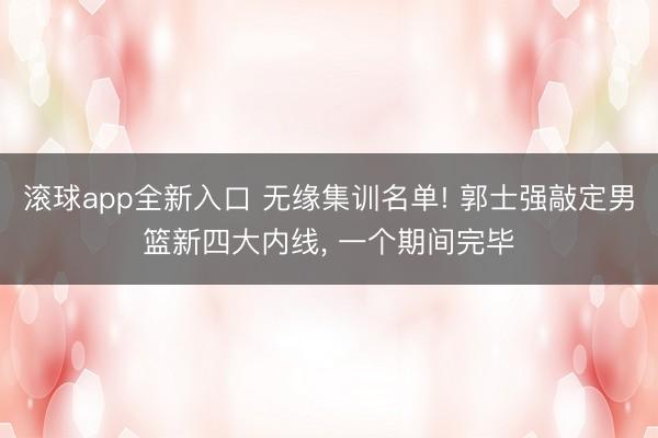 滚球app全新入口 无缘集训名单! 郭士强敲定男篮新四大内线, 一个期间完毕