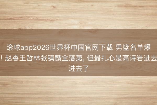 滚球app2026世界杯中国官网下载 男篮名单爆炸! 赵睿王哲林张镇麟全落第, 但最扎心是高诗岩进去了