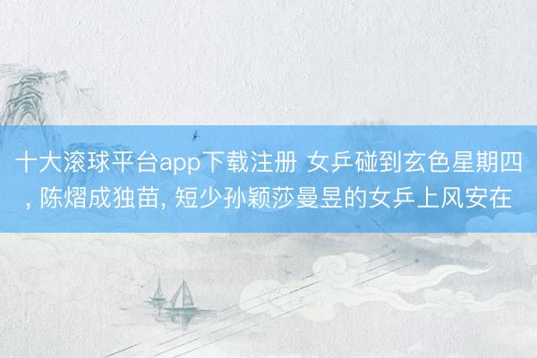 十大滚球平台app下载注册 女乒碰到玄色星期四, 陈熠成独苗, 短少孙颖莎曼昱的女乒上风安在