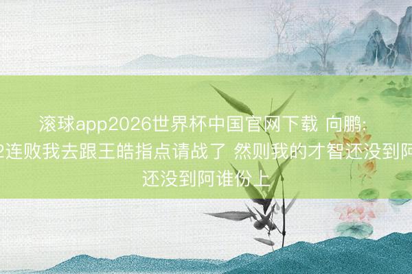 滚球app2026世界杯中国官网下载 向鹏: 小组赛2连败我去跟王皓指点请战了 然则我的才智还没到阿谁份上