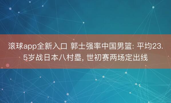 滚球app全新入口 郭士强率中国男篮: 平均23.5岁战日本八村塁, 世初赛两场定出线