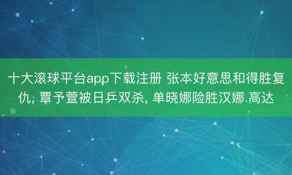 十大滚球平台app下载注册 张本好意思和得胜复仇, 覃予萱被日乒双杀, 单晓娜险胜汉娜.高达