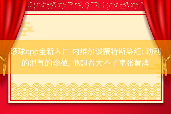 滚球app全新入口 内维尔谈蒙特斯染红: 功利的泄气的珍藏, 他想着大不了拿张黄牌