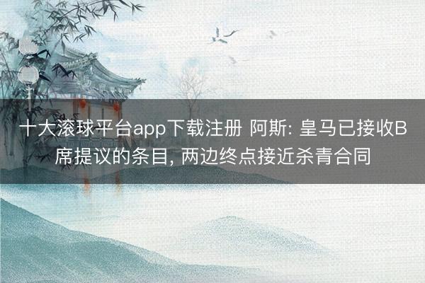 十大滚球平台app下载注册 阿斯: 皇马已接收B席提议的条目, 两边终点接近杀青合同