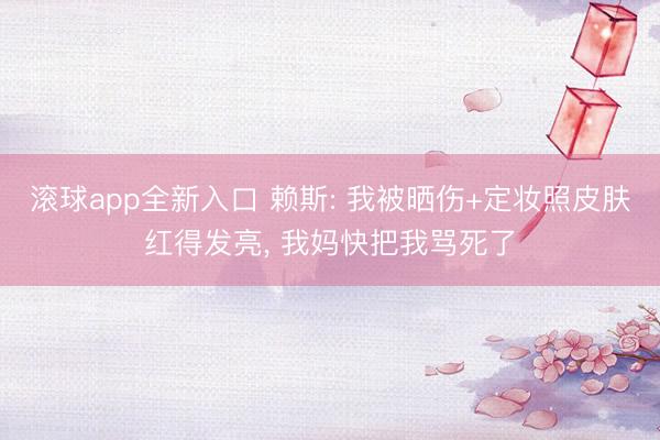 滚球app全新入口 赖斯: 我被晒伤+定妆照皮肤红得发亮, 我妈快把我骂死了