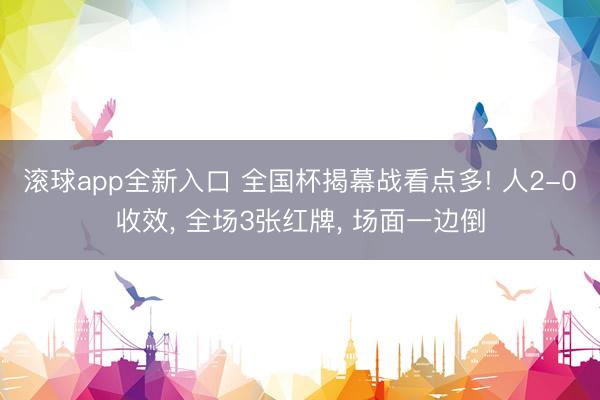滚球app全新入口 全国杯揭幕战看点多! 人2-0收效, 全场3张红牌, 场面一边倒