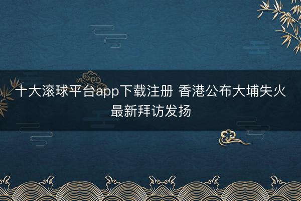 十大滚球平台app下载注册 香港公布大埔失火最新拜访发扬