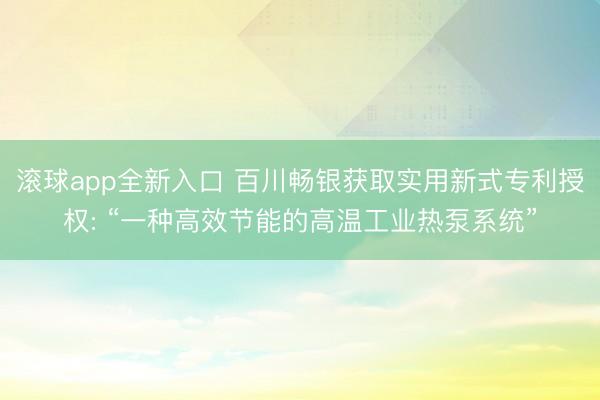 滚球app全新入口 百川畅银获取实用新式专利授权: “一种高效节能的高温工业热泵系统”