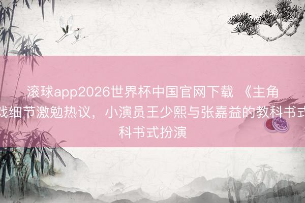滚球app2026世界杯中国官网下载 《主角》吃戏细节激勉热议，小演员王少熙与张嘉益的教科书式扮演