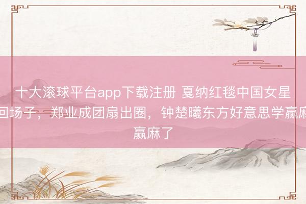 十大滚球平台app下载注册 戛纳红毯中国女星扳回场子，郑业成团扇出圈，钟楚曦东方好意思学赢麻了