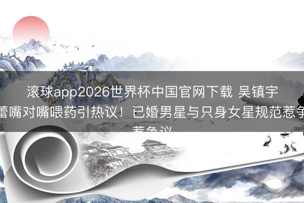 滚球app2026世界杯中国官网下载 吴镇宇郝蕾嘴对嘴喂药引热议！已婚男星与只身女星规范惹争议