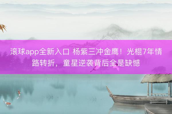 滚球app全新入口 杨紫三冲金鹰！光棍7年情路转折，童星逆袭背后全是缺憾