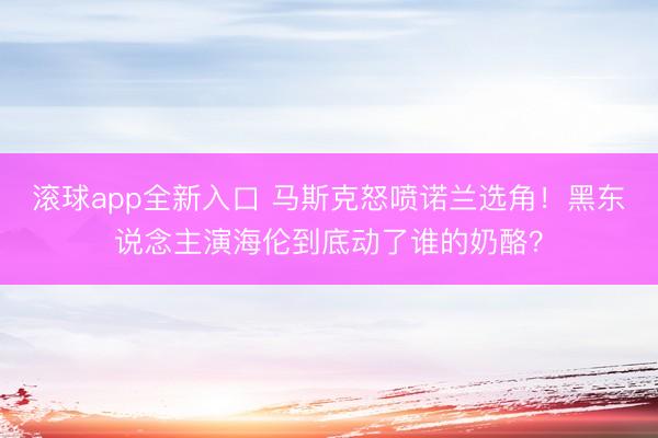 滚球app全新入口 马斯克怒喷诺兰选角！黑东说念主演海伦到底动了谁的奶酪？