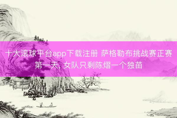 十大滚球平台app下载注册 萨格勒布挑战赛正赛第一天， 女队只剩陈熠一个独苗
