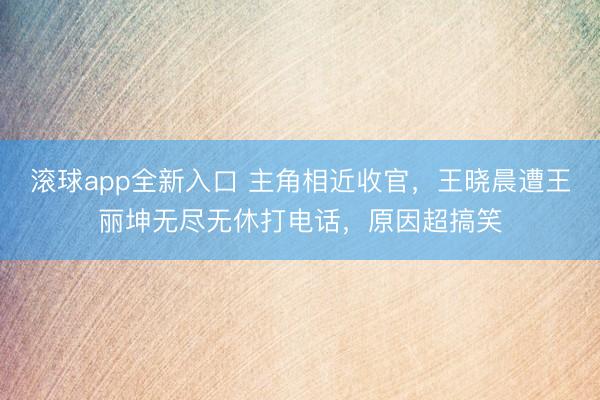 滚球app全新入口 主角相近收官，王晓晨遭王丽坤无尽无休打电话，原因超搞笑
