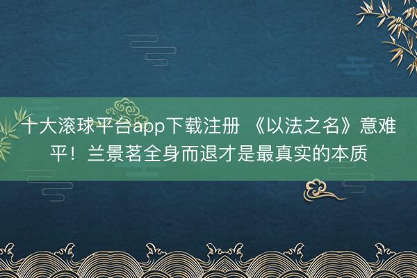 十大滚球平台app下载注册 《以法之名》意难平!兰景茗全身而退才是最真实的本质