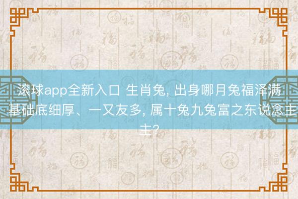 滚球app全新入口 生肖兔, 出身哪月兔福泽满、基础底细厚、一又友多, 属十兔九兔富之东说念主?
