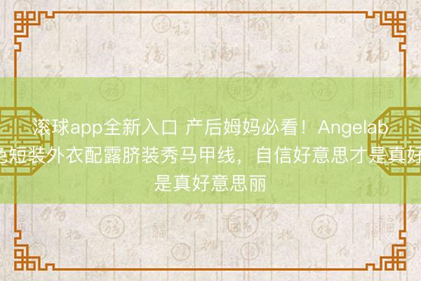 滚球app全新入口 产后姆妈必看！Angelababy黄色短装外衣配露脐装秀马甲线，自信好意思才是真好意思丽