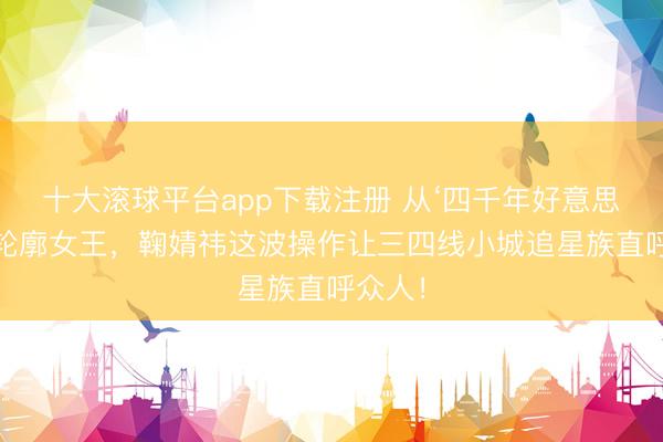 十大滚球平台app下载注册 从‘四千年好意思女’到轮廓女王，鞠婧祎这波操作让三四线小城追星族直呼众人！