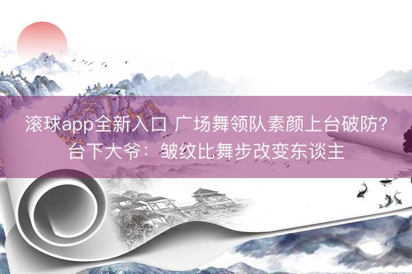滚球app全新入口 广场舞领队素颜上台破防？台下大爷：皱纹比舞步改变东谈主