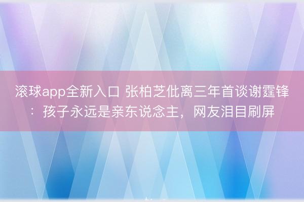 滚球app全新入口 张柏芝仳离三年首谈谢霆锋：孩子永远是亲东说念主，网友泪目刷屏