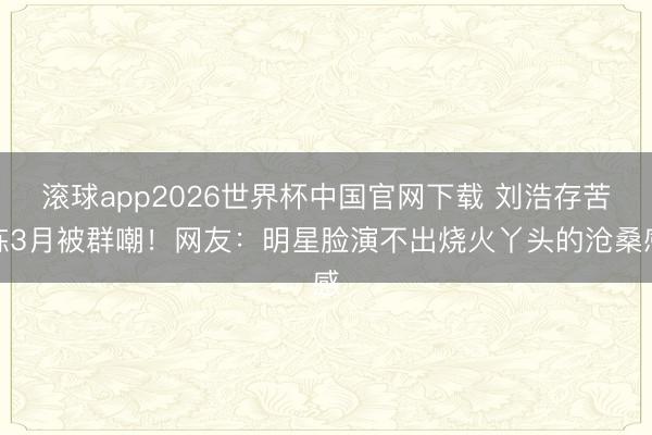 滚球app2026世界杯中国官网下载 刘浩存苦练3月被群嘲！网友：明星脸演不出烧火丫头的沧桑感