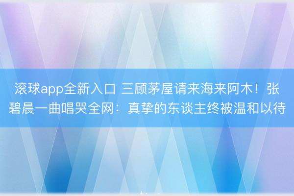 滚球app全新入口 三顾茅屋请来海来阿木！张碧晨一曲唱哭全网：真挚的东谈主终被温和以待