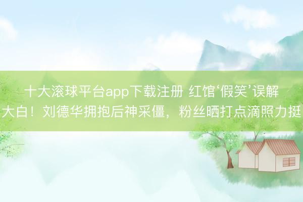 十大滚球平台app下载注册 红馆‘假笑’误解大白！刘德华拥抱后神采僵，粉丝晒打点滴照力挺
