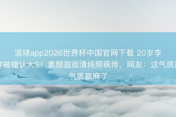 滚球app2026世界杯中国官网下载 20岁李嫣巴黎被错认大S！素颜逛街清纯照疯传，网友：这气质赢麻了