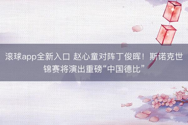 滚球app全新入口 赵心童对阵丁俊晖！斯诺克世锦赛将演出重磅“中国德比”