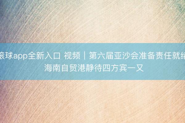 滚球app全新入口 视频｜第六届亚沙会准备责任就绪 海南自贸港静待四方宾一又