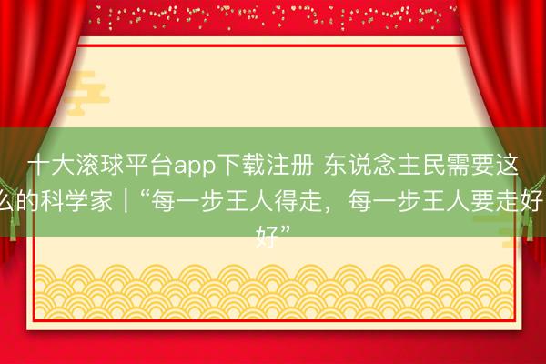 十大滚球平台app下载注册 东说念主民需要这么的科学家｜“每一步王人得走，每一步王人要走好”
