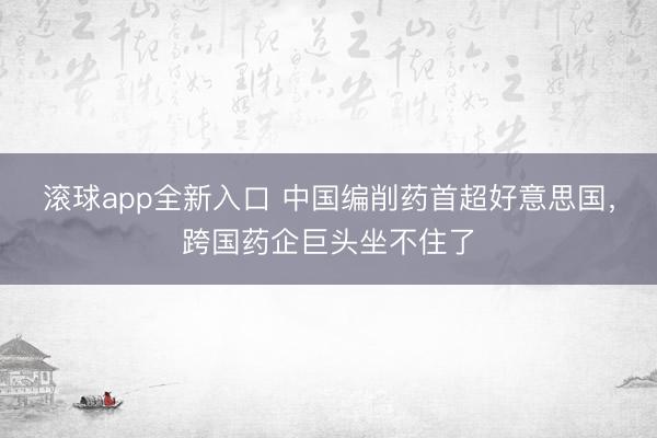 滚球app全新入口 中国编削药首超好意思国，跨国药企巨头坐不住了