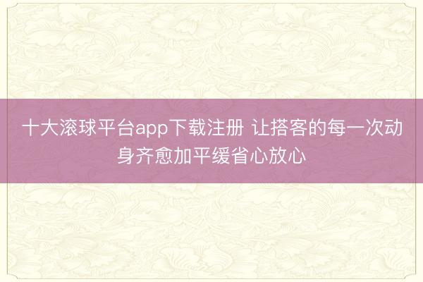 十大滚球平台app下载注册 让搭客的每一次动身齐愈加平缓省心放心